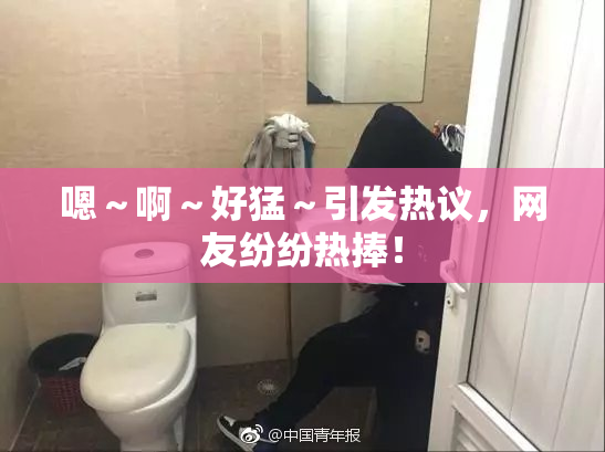 嗯～啊～好猛～引发热议，网友纷纷热捧！