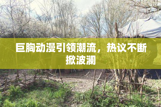 巨胸动漫引领潮流，热议不断掀波澜