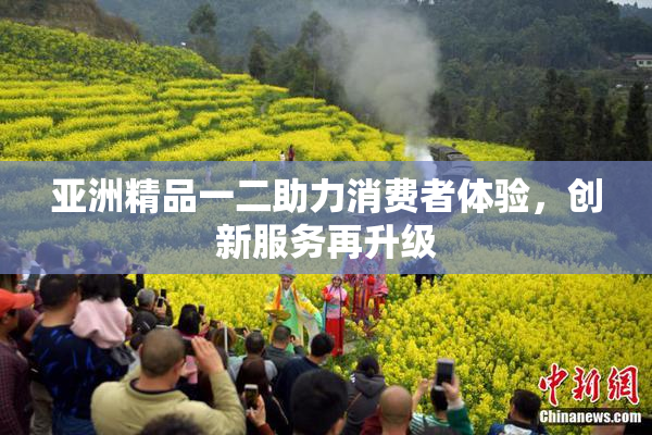亚洲精品一二助力消费者体验，创新服务再升级