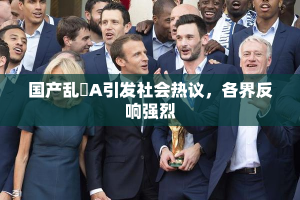 国产乱婬A引发社会热议，各界反响强烈