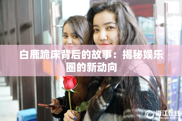 白鹿跪床背后的故事：揭秘娱乐圈的新动向