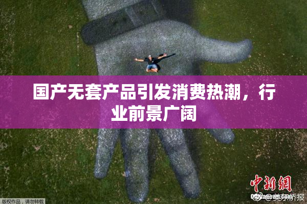 国产无套产品引发消费热潮，行业前景广阔