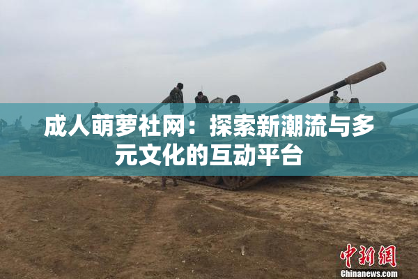 成人萌萝社网：探索新潮流与多元文化的互动平台