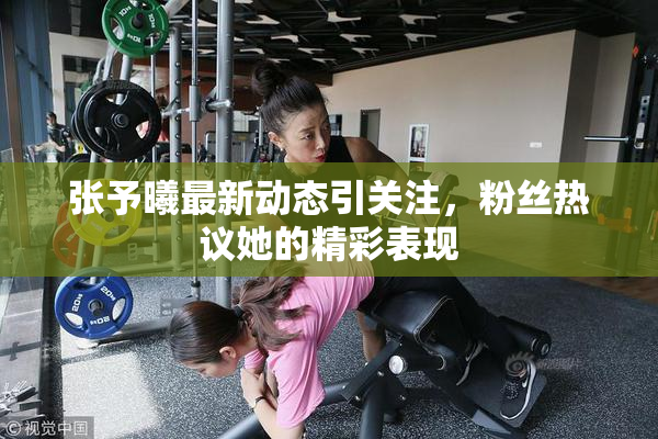 张予曦最新动态引关注，粉丝热议她的精彩表现
