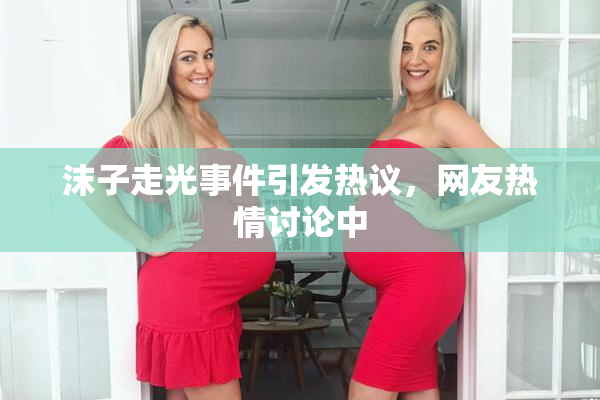 沫子走光事件引发热议，网友热情讨论中
