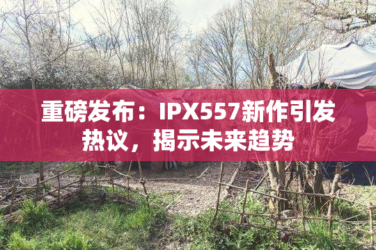重磅发布：IPX557新作引发热议，揭示未来趋势