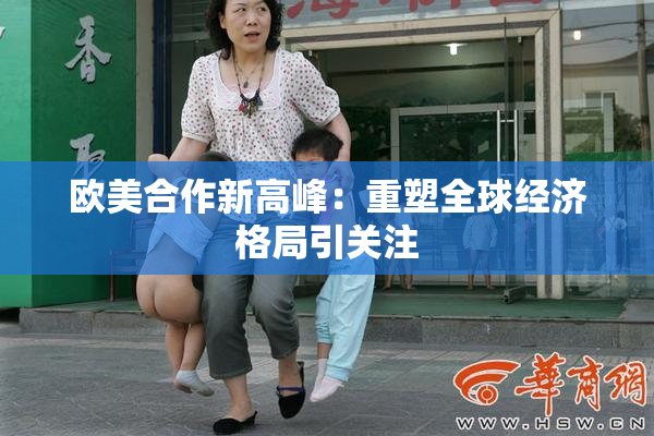 欧美合作新高峰：重塑全球经济格局引关注