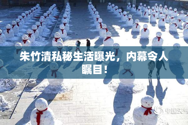朱竹清私秘生活曝光，内幕令人瞩目！
