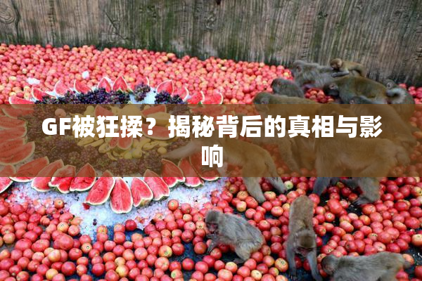 GF被狂揉？揭秘背后的真相与影响