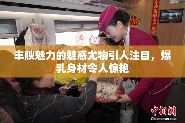 丰腴魅力的魅惑尤物引人注目，爆乳身材令人惊艳