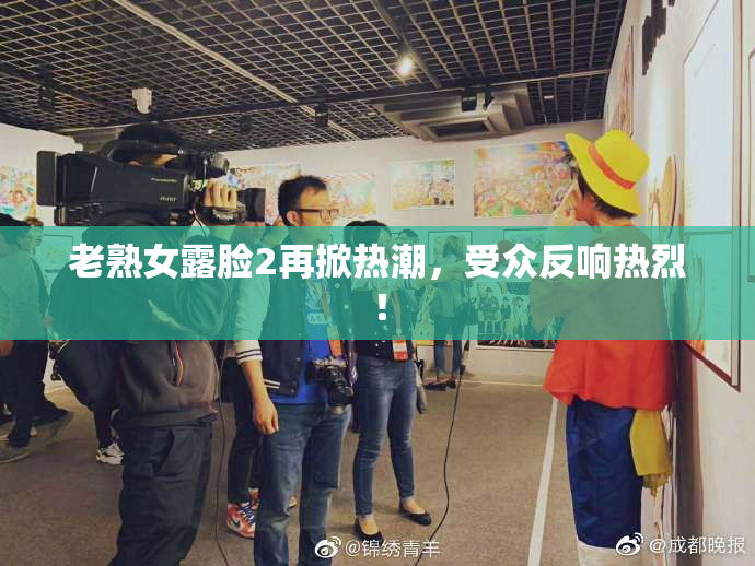 老熟女露脸2再掀热潮，受众反响热烈！