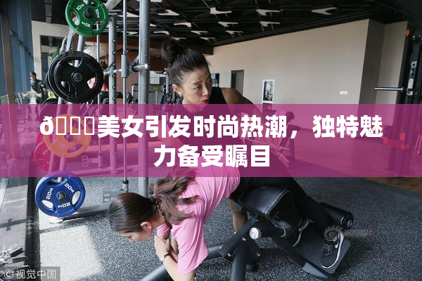 🔞美女引发时尚热潮，独特魅力备受瞩目