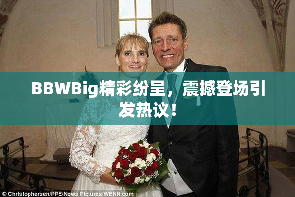 BBWBig精彩纷呈，震撼登场引发热议！