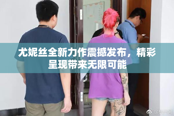 尤妮丝全新力作震撼发布，精彩呈现带来无限可能