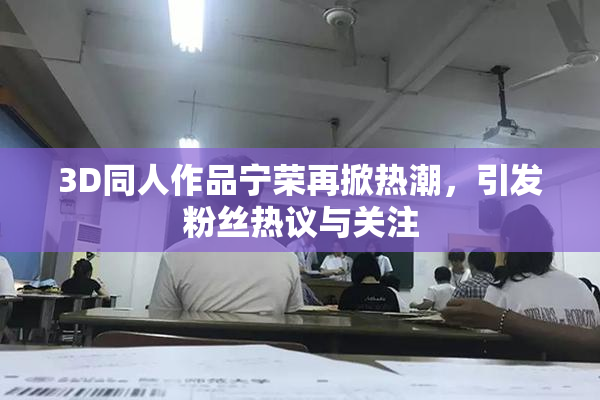3D同人作品宁荣再掀热潮，引发粉丝热议与关注