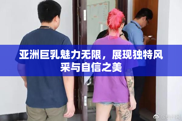 亚洲巨乳魅力无限，展现独特风采与自信之美