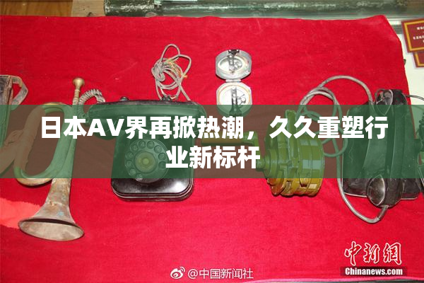 日本AV界再掀热潮，久久重塑行业新标杆