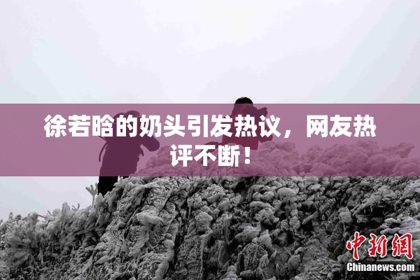 徐若晗的奶头引发热议，网友热评不断！