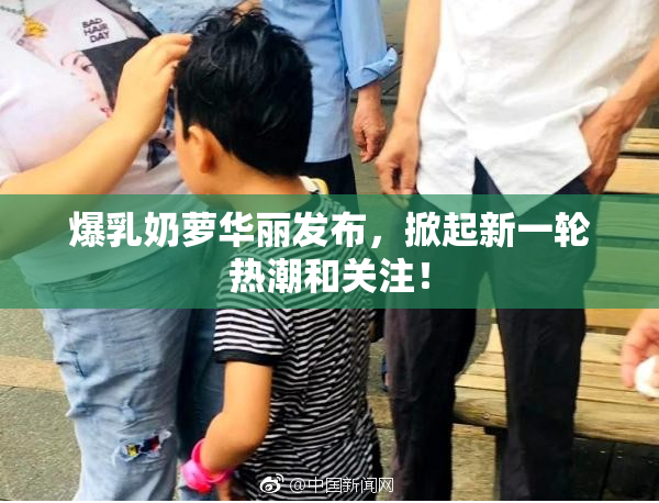 爆乳奶萝华丽发布，掀起新一轮热潮和关注！
