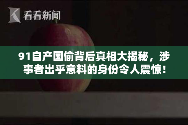91自产国偷背后真相大揭秘，涉事者出乎意料的身份令人震惊！