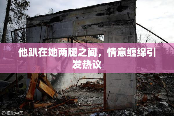 他趴在她两腿之间，情意缠绵引发热议