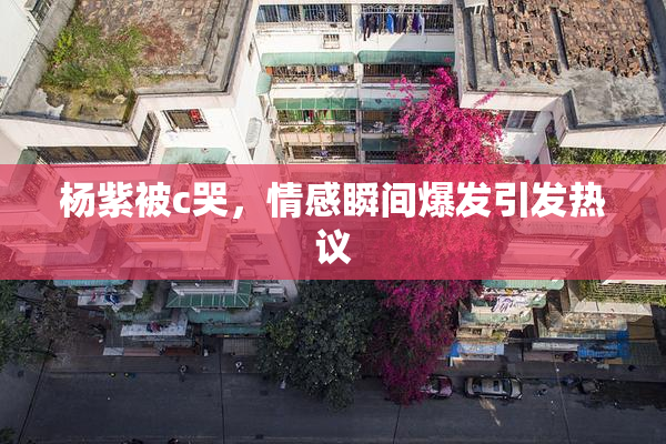 杨紫被c哭，情感瞬间爆发引发热议