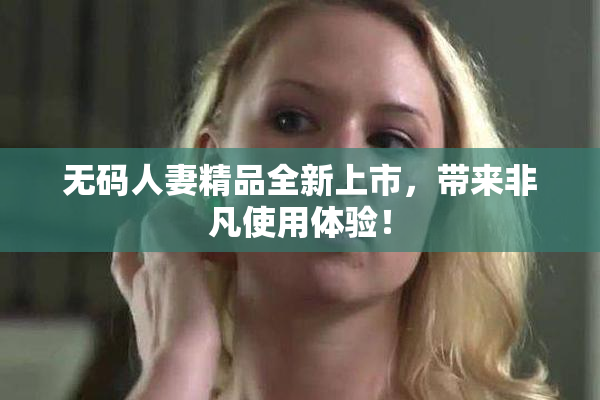 无码人妻精品全新上市，带来非凡使用体验！