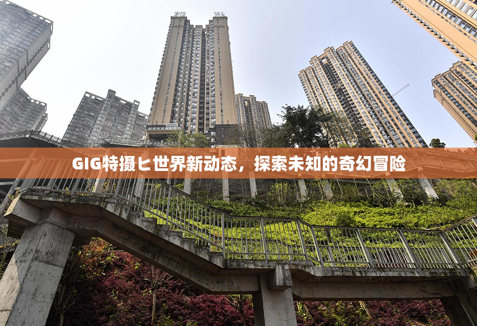 GIG特摄ヒ世界新动态，探索未知的奇幻冒险