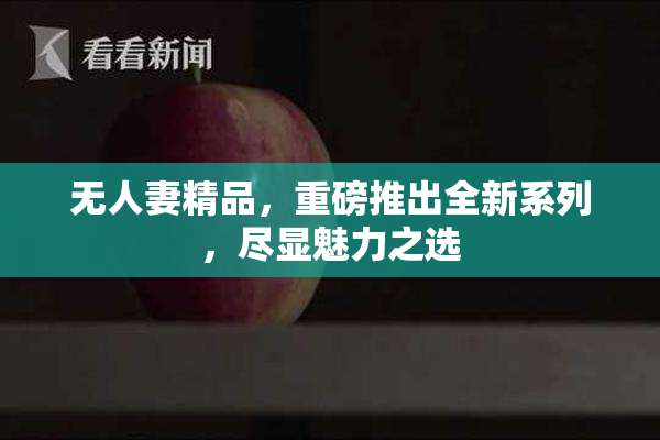 无人妻精品，重磅推出全新系列，尽显魅力之选