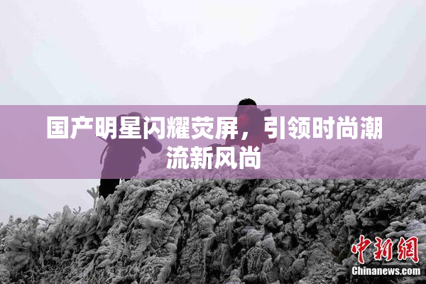 国产明星闪耀荧屏，引领时尚潮流新风尚