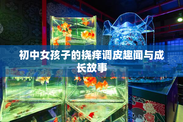 初中女孩子的挠痒调皮趣闻与成长故事