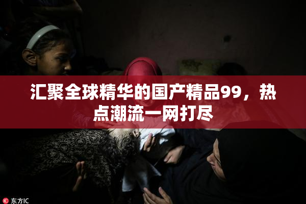 汇聚全球精华的国产精品99，热点潮流一网打尽