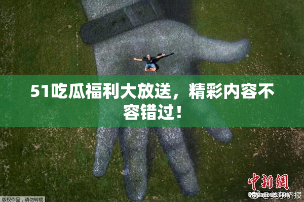51吃瓜福利大放送，精彩内容不容错过！