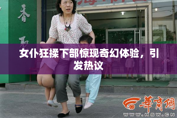 女仆狂揉下部惊现奇幻体验，引发热议