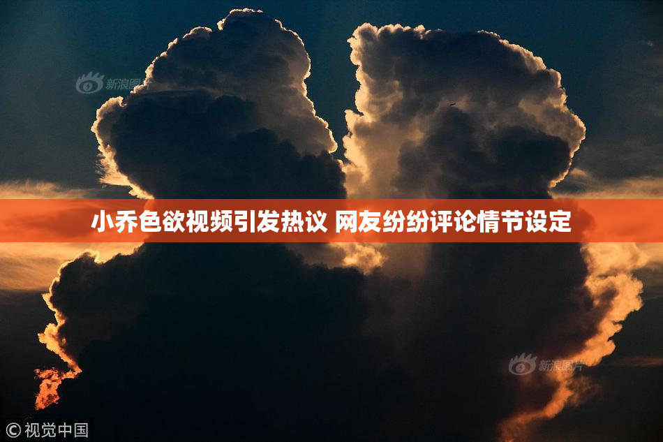 小乔色欲视频引发热议 网友纷纷评论情节设定