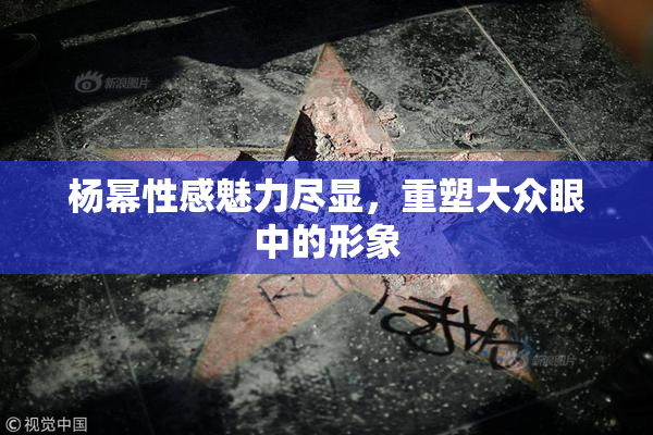 杨幂性感魅力尽显，重塑大众眼中的形象