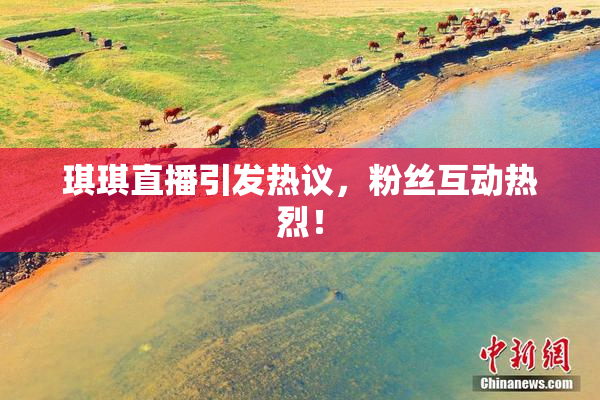 琪琪直播引发热议，粉丝互动热烈！