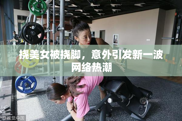 挠美女被挠脚，意外引发新一波网络热潮