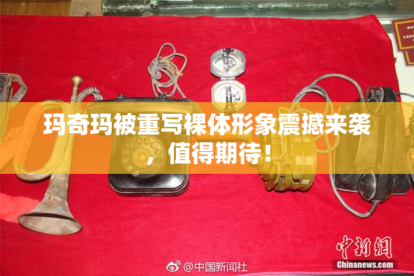 玛奇玛被重写裸体形象震撼来袭，值得期待！
