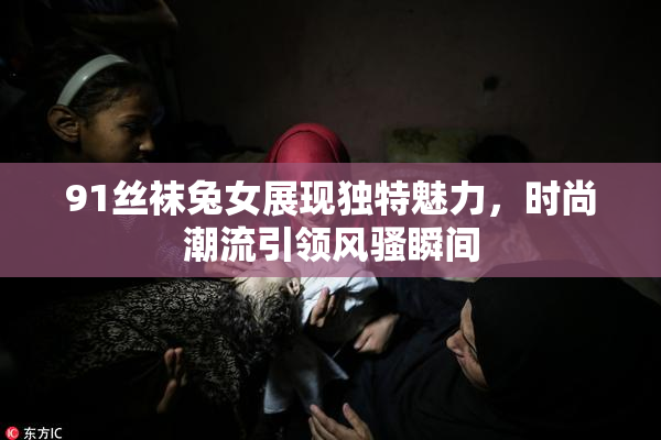 91丝袜兔女展现独特魅力，时尚潮流引领风骚瞬间
