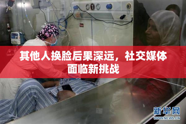 其他人换脸后果深远，社交媒体面临新挑战