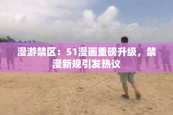 漫游禁区：51漫画重磅升级，禁漫新规引发热议
