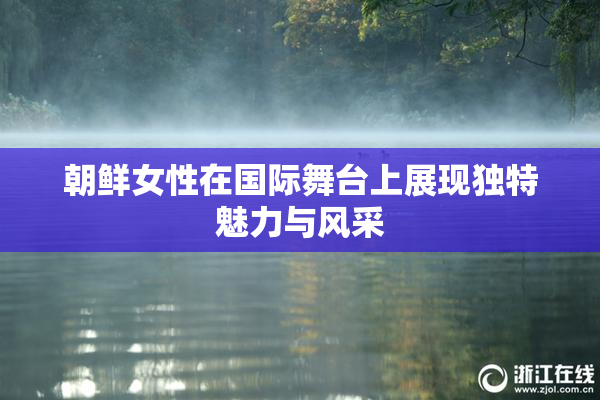 朝鲜女性在国际舞台上展现独特魅力与风采