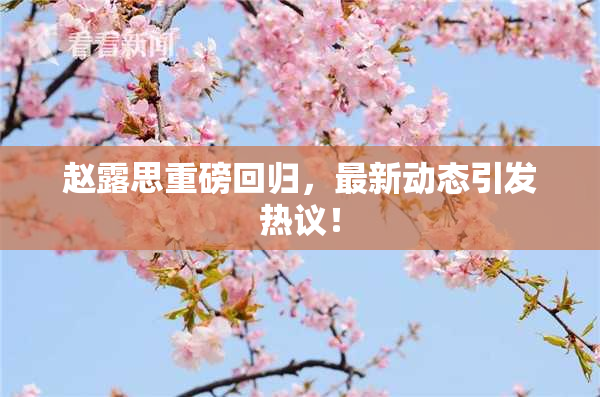 赵露思重磅回归，最新动态引发热议！