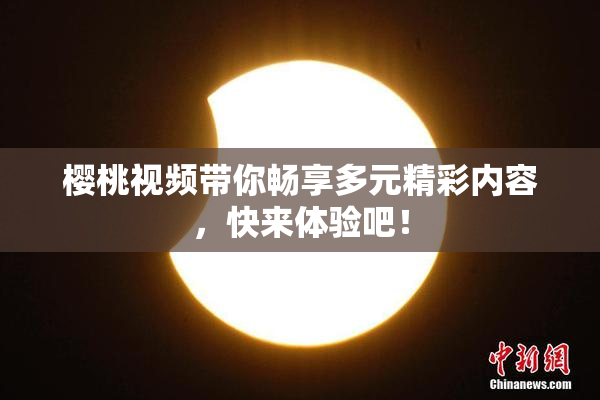樱桃视频带你畅享多元精彩内容，快来体验吧！