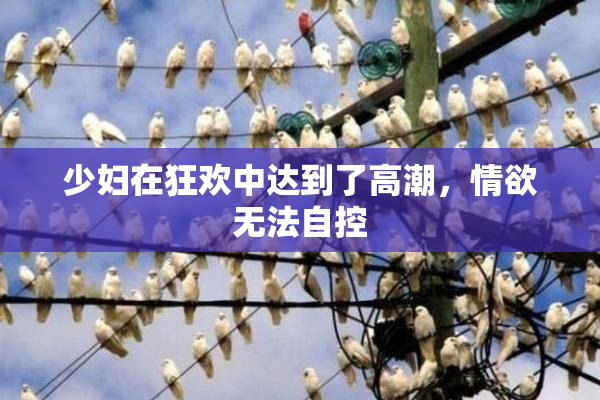 少妇在狂欢中达到了高潮，情欲无法自控