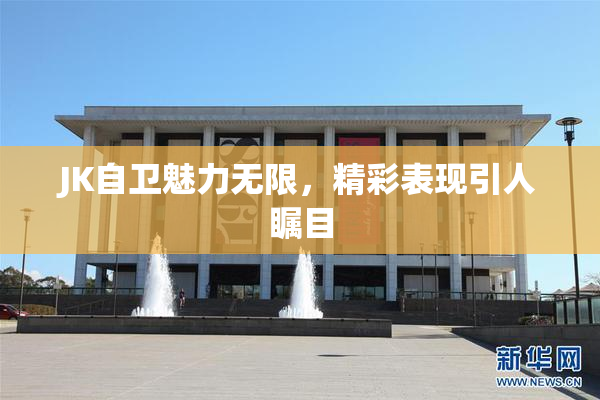 JK自卫魅力无限，精彩表现引人瞩目