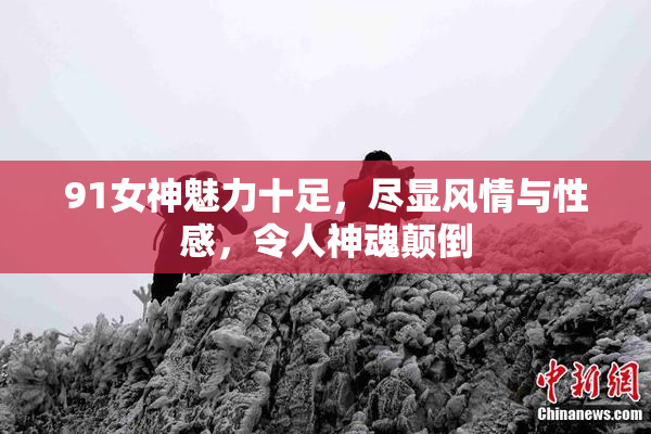 91女神魅力十足，尽显风情与性感，令人神魂颠倒
