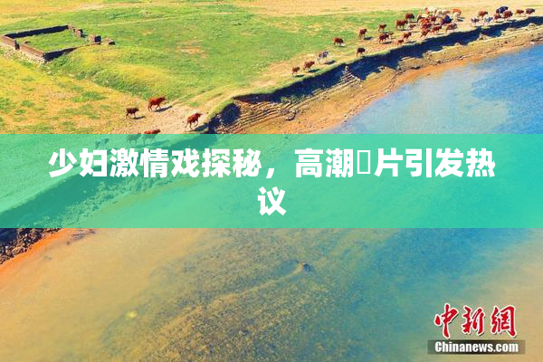 少妇激情戏探秘，高潮婬片引发热议