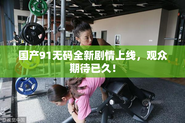 国产91无码全新剧情上线，观众期待已久！